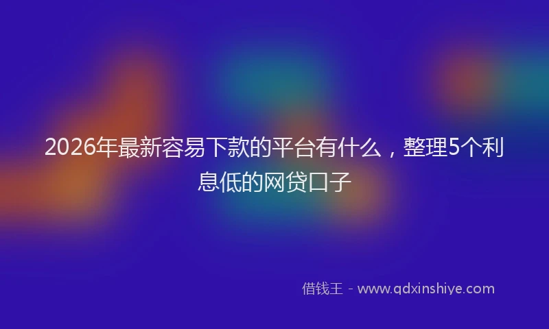 2026年最新容易下款的平台有什么，整理5个利息低的网贷口子