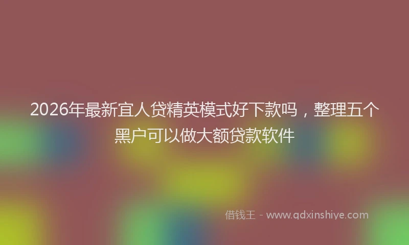 2026年最新宜人贷精英模式好下款吗，整理五个黑户可以做大额贷款软件