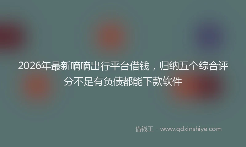 2026年最新嘀嘀出行平台借钱，归纳五个综合评分不足有负债都能下款软件
