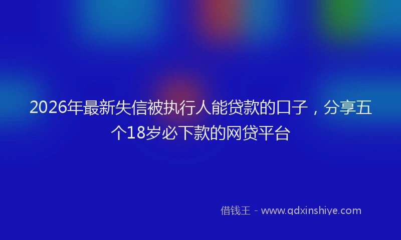 2026年最新失信被执行人能贷款的口子，分享五个18岁必下款的网贷平台