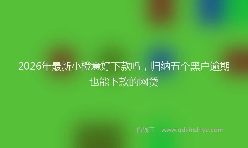2026年最新小橙意好下款吗，归纳五个黑户逾期也能下款的网贷