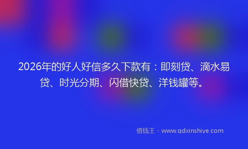 2026年的好人好信多久下款有：即刻贷、滴水易贷、时光分期、闪借快贷、洋钱罐等。