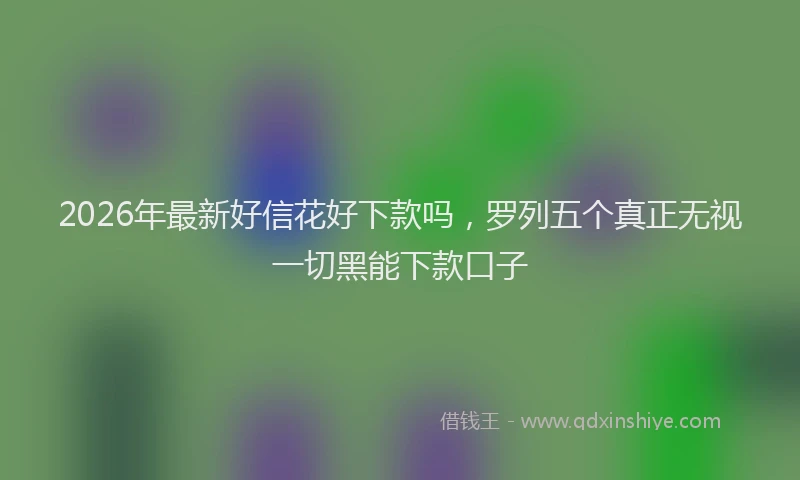 2026年最新好信花好下款吗，罗列五个真正无视一切黑能下款口子