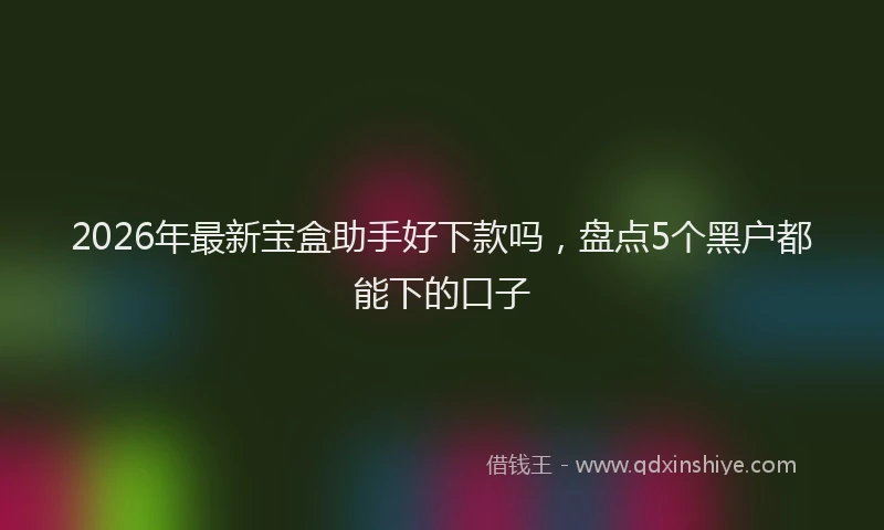 2026年最新宝盒助手好下款吗，盘点5个黑户都能下的口子