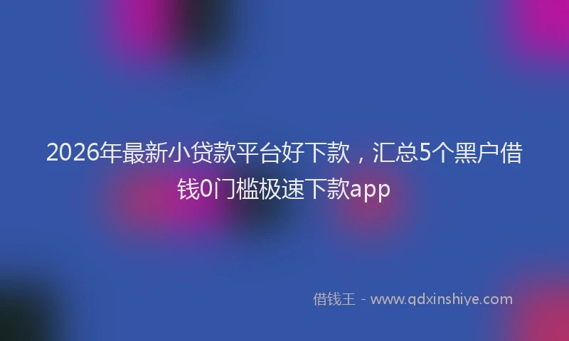 2026年最新小贷款平台好下款，汇总5个黑户借钱0门槛极速下款app
