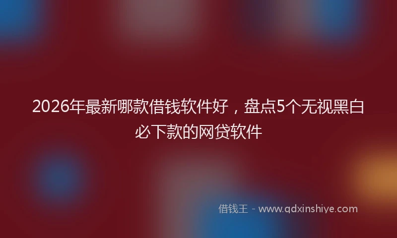 2026年最新哪款借钱软件好，盘点5个无视黑白必下款的网贷软件
