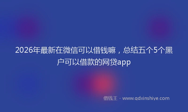 2026年最新在微信可以借钱嘛，总结五个5个黑户可以借款的网贷app