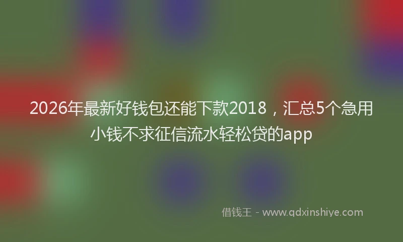 2026年最新好钱包还能下款2018，汇总5个急用小钱不求征信流水轻松贷的app