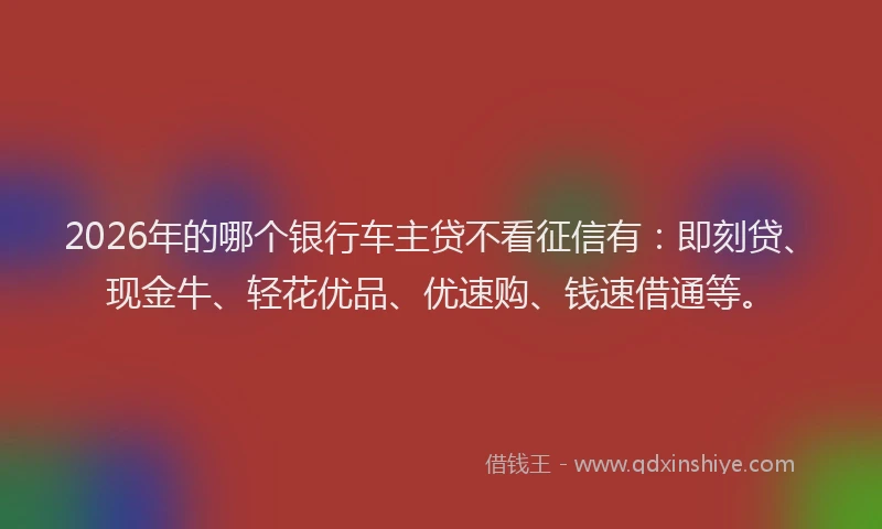 2026年的哪个银行车主贷不看征信有：即刻贷、现金牛、轻花优品、优速购、钱速借通等。