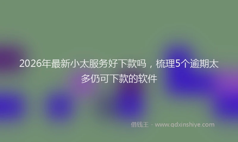 2026年最新小太服务好下款吗，梳理5个逾期太多仍可下款的软件