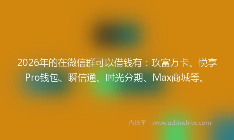2026年的在微信群可以借钱有:玖富万卡、悦享Pro钱包、瞬信通、时光分期、Max商城等。