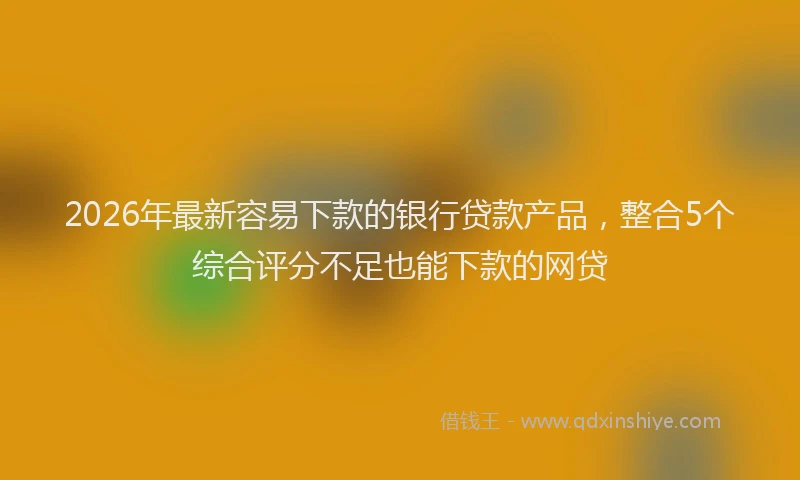 2026年最新容易下款的银行贷款产品，整合5个综合评分不足也能下款的网贷