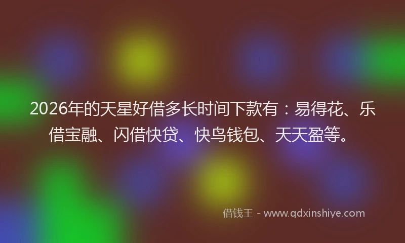 2026年的天星好借多长时间下款有：易得花、乐借宝融、闪借快贷、快鸟钱包、天天盈等。