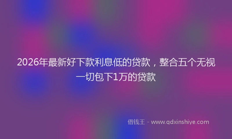 2026年最新好下款利息低的贷款，整合五个无视一切包下1万的贷款