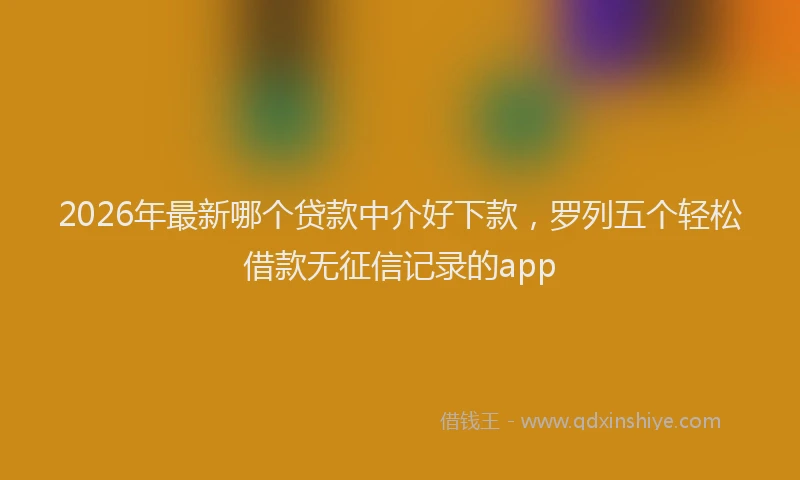 2026年最新哪个贷款中介好下款，罗列五个轻松借款无征信记录的app