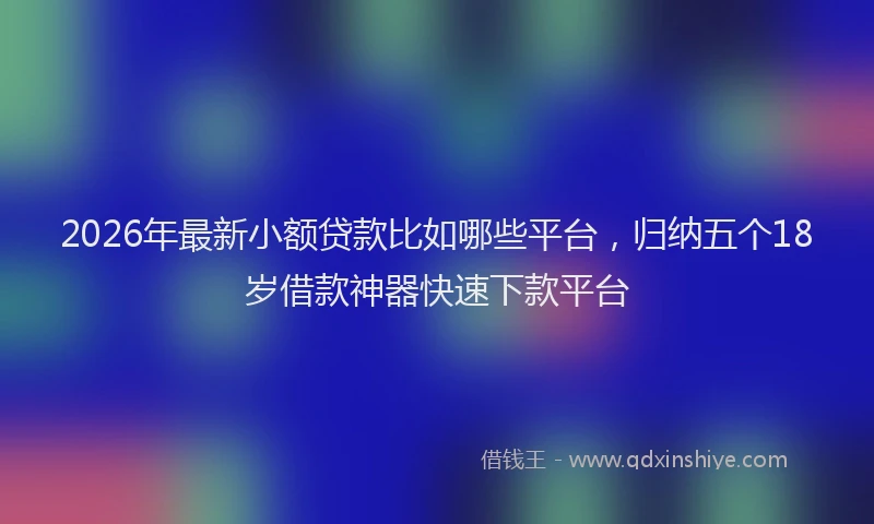 2026年最新小额贷款比如哪些平台，归纳五个18岁借款神器快速下款平台