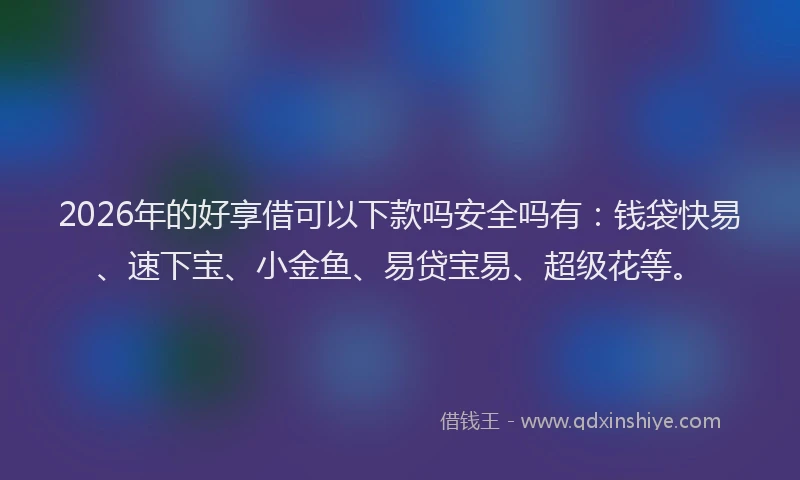 2026年的好享借可以下款吗安全吗有：钱袋快易、速下宝、小金鱼、易贷宝易、超级花等。
