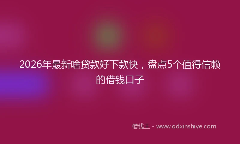 2026年最新啥贷款好下款快，盘点5个值得信赖的借钱口子