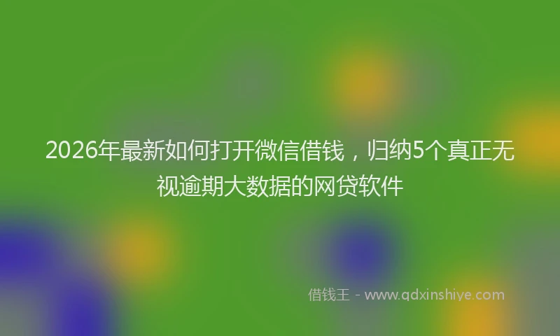 2026年最新如何打开微信借钱，归纳5个真正无视逾期大数据的网贷软件