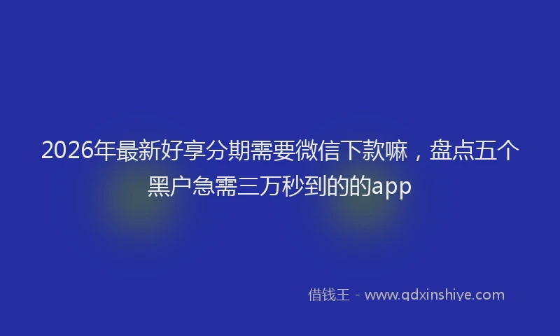 2026年最新好享分期需要微信下款嘛，盘点五个黑户急需三万秒到的的app