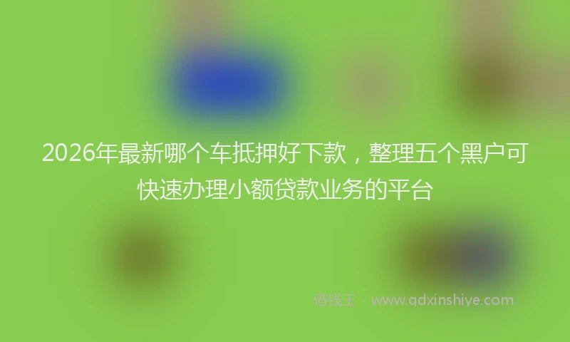 2026年最新哪个车抵押好下款,整理五个黑户可快速办理小额贷款业务的平台