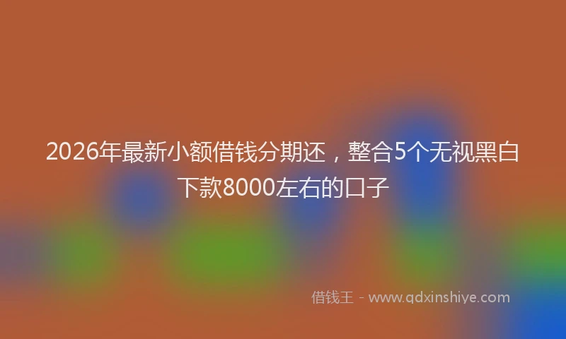 2026年最新小额借钱分期还，整合5个无视黑白下款8000左右的口子