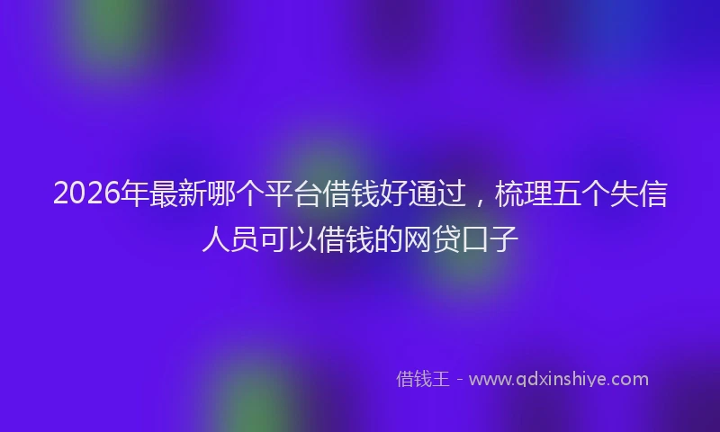 2026年最新哪个平台借钱好通过，梳理五个失信人员可以借钱的网贷口子