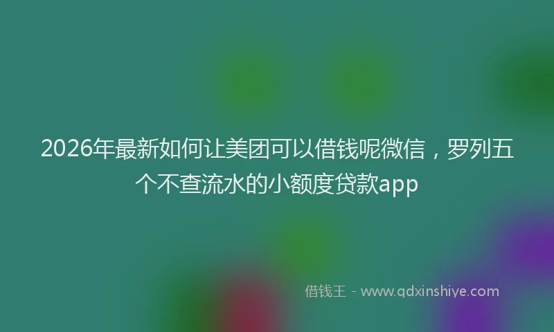 2026年最新如何让美团可以借钱呢微信，罗列五个不查流水的小额度贷款app