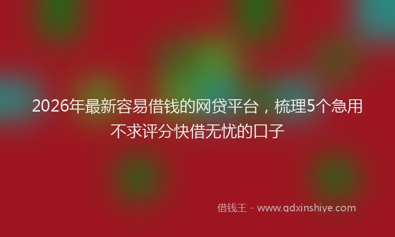 2026年最新容易借钱的网贷平台，梳理5个急用不求评分快借无忧的口子