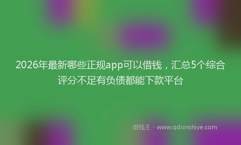2026年最新哪些正规app可以借钱,汇总5个综合评分不足有负债都能下款平台