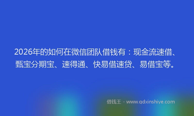 2026年的如何在微信团队借钱有：现金流速借、甄宝分期宝、速得通、快易借速贷、易借宝等。