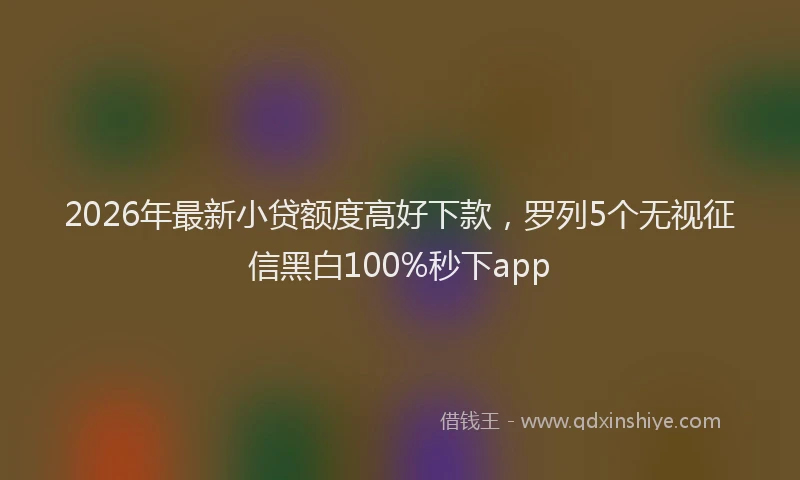 2026年最新小贷额度高好下款，罗列5个无视征信黑白100%秒下app