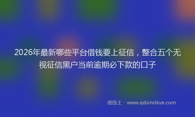 2026年最新哪些平台借钱要上征信,整合五个无视征信黑户当前逾期必下款的口子