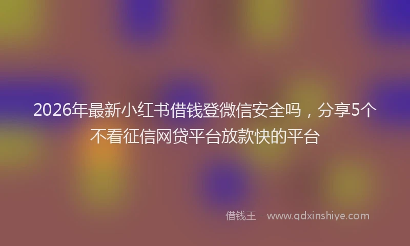 2026年最新小红书借钱登微信安全吗，分享5个不看征信网贷平台放款快的平台