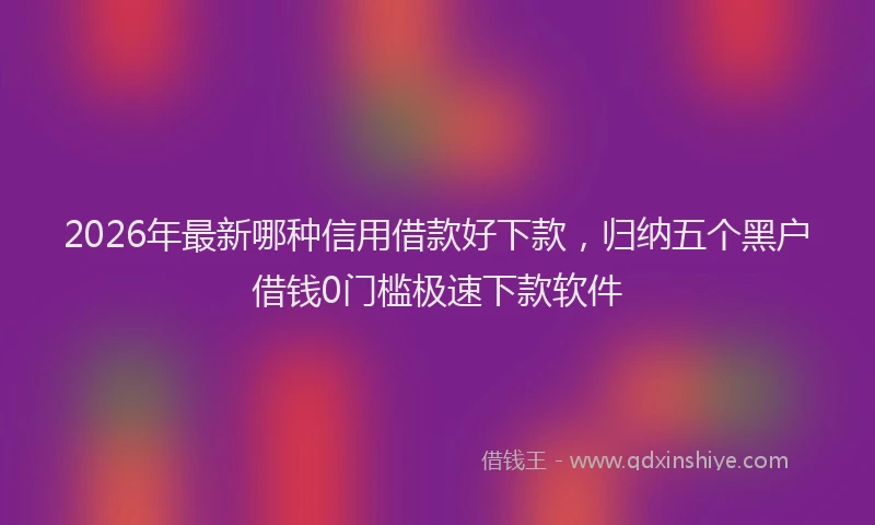 2026年最新哪种信用借款好下款，归纳五个黑户借钱0门槛极速下款软件