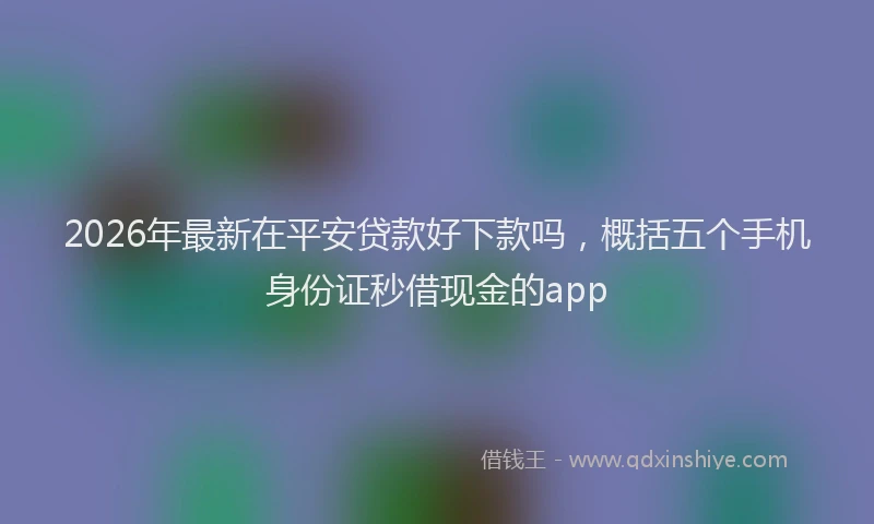 2026年最新在平安贷款好下款吗，概括五个手机身份证秒借现金的app
