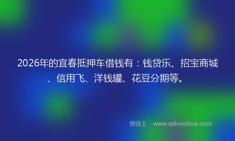 2026年的宜春抵押车借钱有：钱贷乐、招宝商城、信用飞、洋钱罐、花豆分期等。