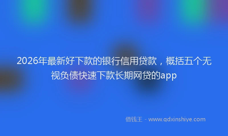 2026年最新好下款的银行信用贷款，概括五个无视负债快速下款长期网贷的app