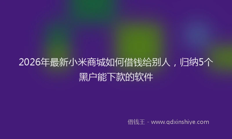 2026年最新小米商城如何借钱给别人，归纳5个黑户能下款的软件
