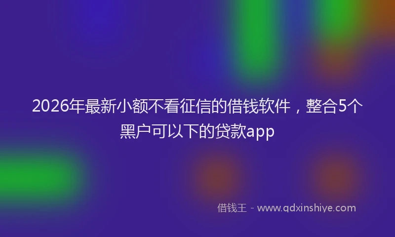 2026年最新小额不看征信的借钱软件，整合5个黑户可以下的贷款app