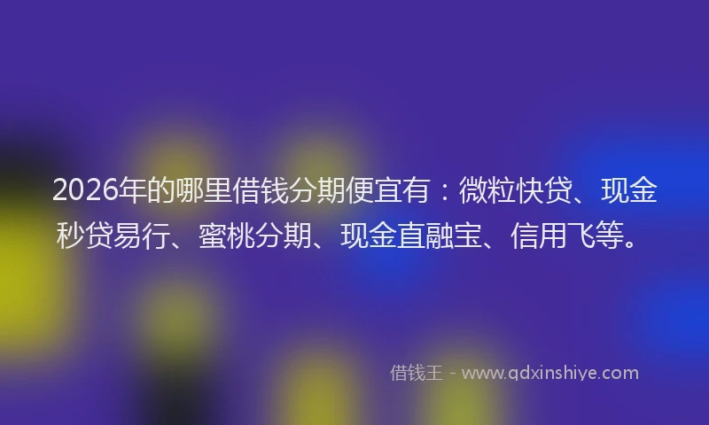 2026年的哪里借钱分期便宜有：微粒快贷、现金秒贷易行、蜜桃分期、现金直融宝、信用飞等。