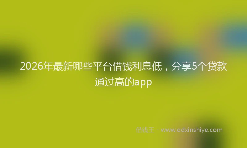 2026年最新哪些平台借钱利息低，分享5个贷款通过高的app