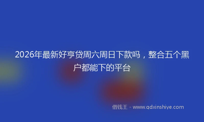 2026年最新好亨贷周六周日下款吗，整合五个黑户都能下的平台