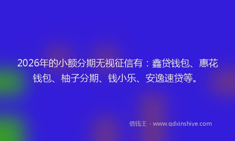 2026年的小额分期无视征信有:鑫贷钱包、惠花钱包、柚子分期、钱小乐、安逸速贷等。