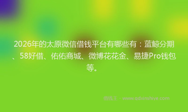 2026年的太原微信借钱平台有哪些有：蓝鲸分期、58好借、佑佑商城、微博花花金、易捷Pro钱包等。