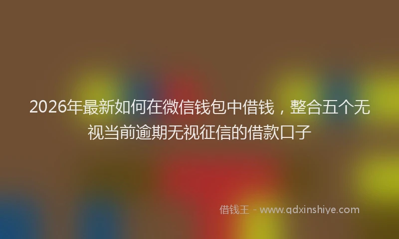 2026年最新如何在微信钱包中借钱，整合五个无视当前逾期无视征信的借款口子