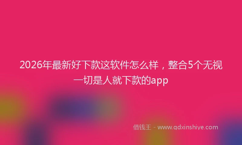 2026年最新好下款这软件怎么样，整合5个无视一切是人就下款的app