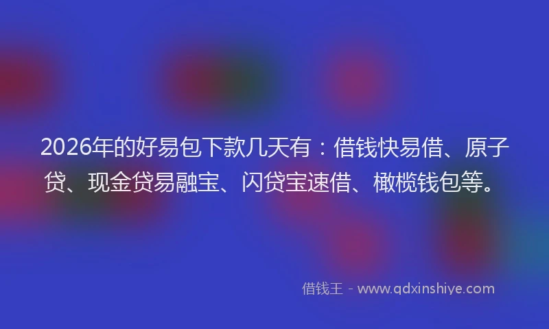 2026年的好易包下款几天有：借钱快易借、原子贷、现金贷易融宝、闪贷宝速借、橄榄钱包等。