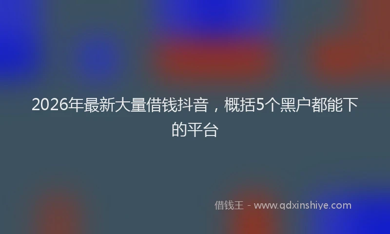 2026年最新大量借钱抖音，概括5个黑户都能下的平台