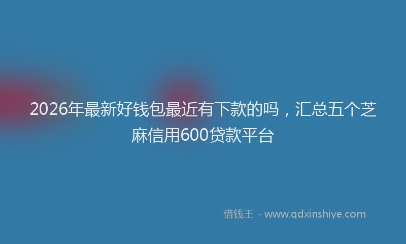2026年最新好钱包最近有下款的吗，汇总五个芝麻信用600贷款平台